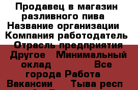 Продавец в магазин разливного пива › Название организации ­ Компания-работодатель › Отрасль предприятия ­ Другое › Минимальный оклад ­ 15 000 - Все города Работа » Вакансии   . Тыва респ.,Ак-Довурак г.